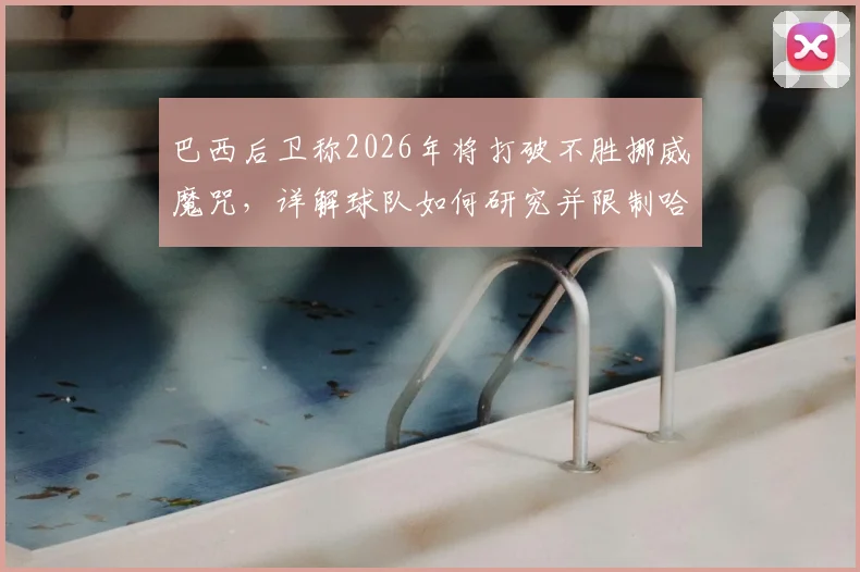 巴西后卫称2026年将打破不胜挪威魔咒，详解球队如何研究并限制哈兰德的关键战术