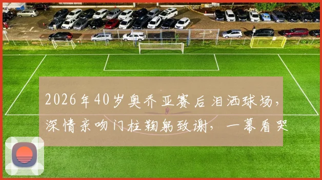 2026年40岁奥乔亚赛后泪洒球场，深情亲吻门柱鞠躬致谢，一幕看哭多少老球迷
