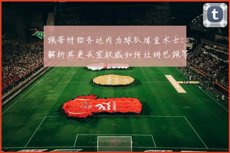 佩蒂特称齐达内为球队炼金术士：解析其更衣室权威如何让姆巴佩等巨星信服