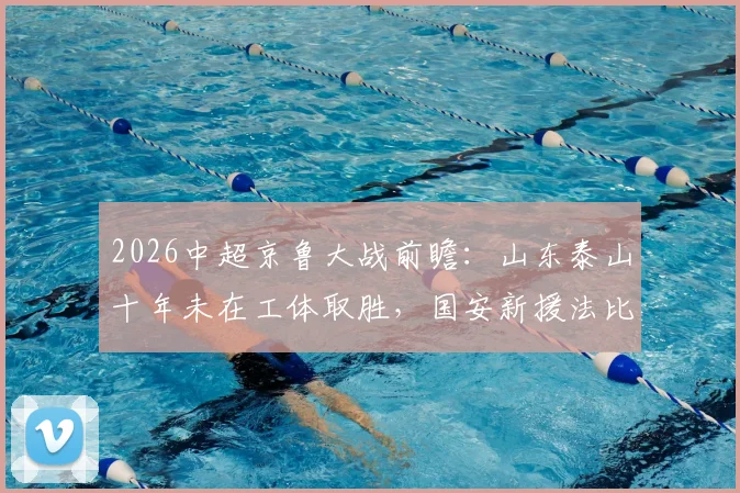 2026中超京鲁大战前瞻:山东泰山十年未在工体取胜,国安新援法比奥对决泰山核心瓦科看点十足