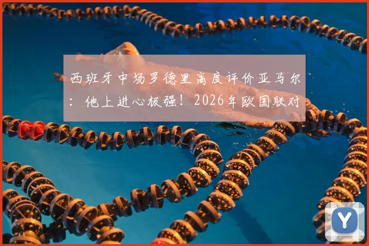西班牙中场罗德里高度评价亚马尔：他上进心极强！2026年欧国联对阵法国，斗牛士军团将全力掌控球权