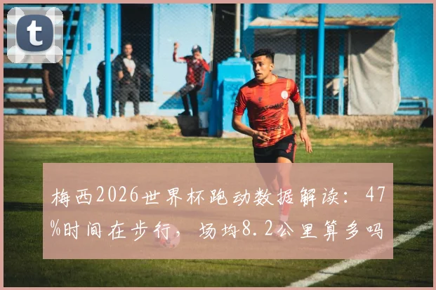 梅西2026世界杯跑动数据解读：47%时间在步行，场均8.2公里算多吗？散步踢法为何高效