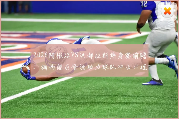 2026阿根廷VS洪都拉斯热身赛前瞻：梅西能否登场助力球队冲击六连胜？附历史战绩与观赛攻略