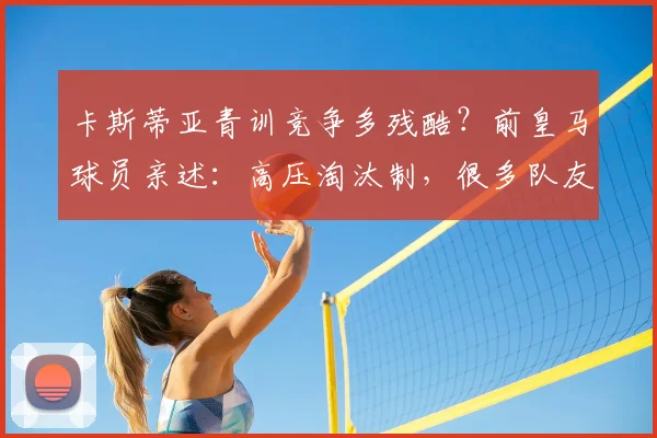 卡斯蒂亚青训竞争多残酷?前皇马球员亲述:高压淘汰制,很多队友因压力离开
