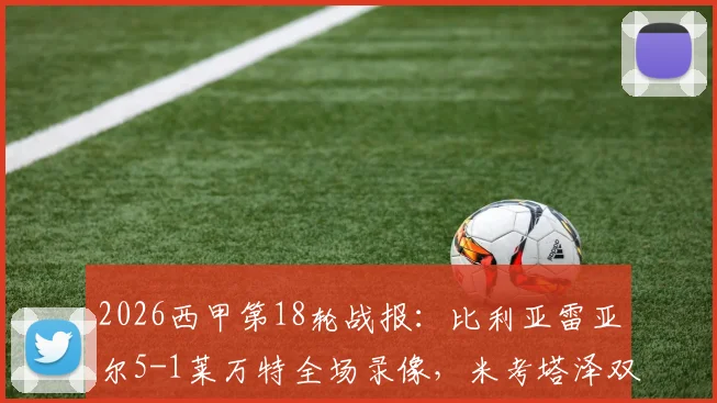 2026西甲第18轮战报：比利亚雷亚尔5-1莱万特全场录像，米考塔泽双响个人精彩集锦及赛后深度解析