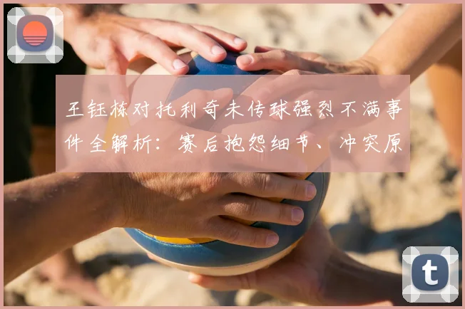 王钰栋对托利奇未传球强烈不满事件全解析：赛后抱怨细节、冲突原因及2026赛季球队内部影响深度探讨