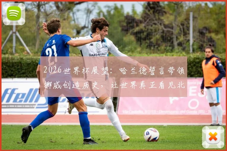 2026世界杯展望：哈兰德誓言带领挪威创造历史，让世界真正看见北欧足球力量