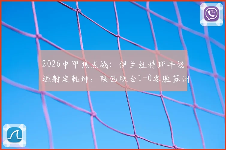 2026中甲焦点战:伊兰杜特斯半场远射定乾坤,陕西联合1-0客胜苏州东吴,客队赛季客场表现分析