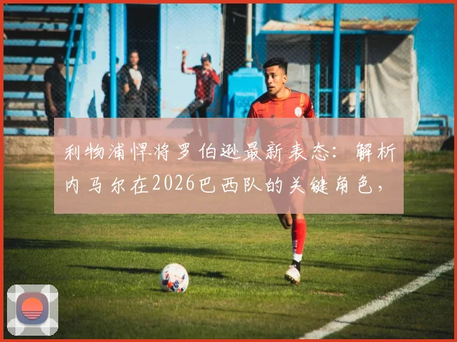 利物浦悍将罗伯逊最新表态：解析内马尔在2026巴西队的关键角色，阿利松为何仍是世界第一门将