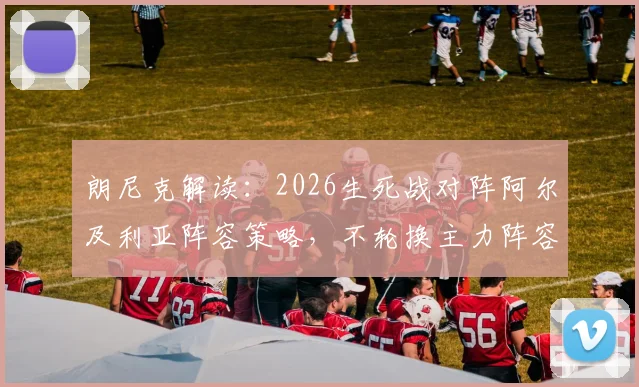 朗尼克解读：2026生死战对阵阿尔及利亚阵容策略，不轮换主力阵容的背后考量