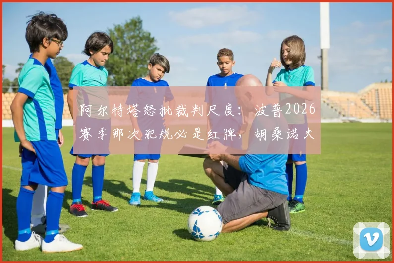 阿尔特塔怒批裁判尺度：波普2026赛季那次犯规必是红牌，胡桑诺夫逃过红牌太离谱
