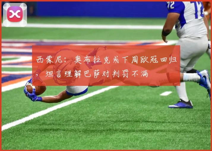 西蒙尼：奥布拉克或下周欧冠回归，坦言理解巴萨对判罚不满