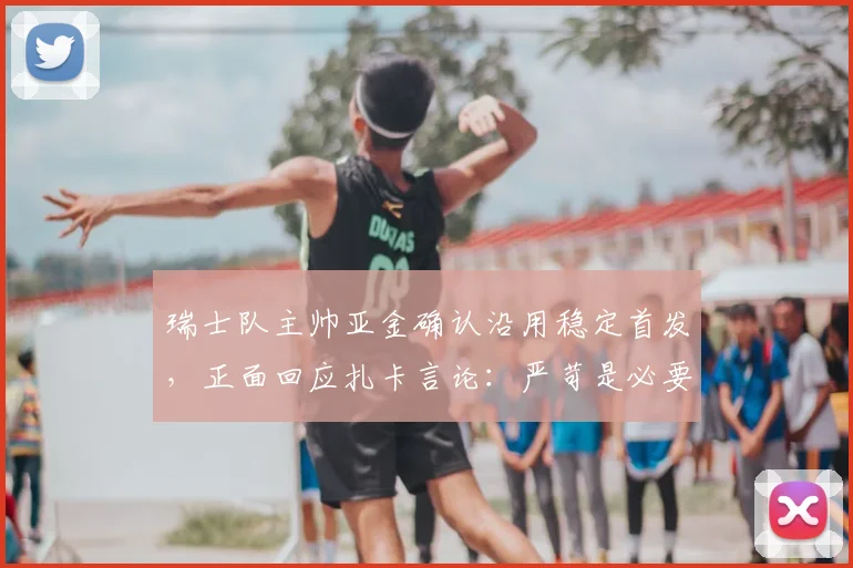 瑞士队主帅亚金确认沿用稳定首发，正面回应扎卡言论：严苛是必要的鞭策，球队氛围团结