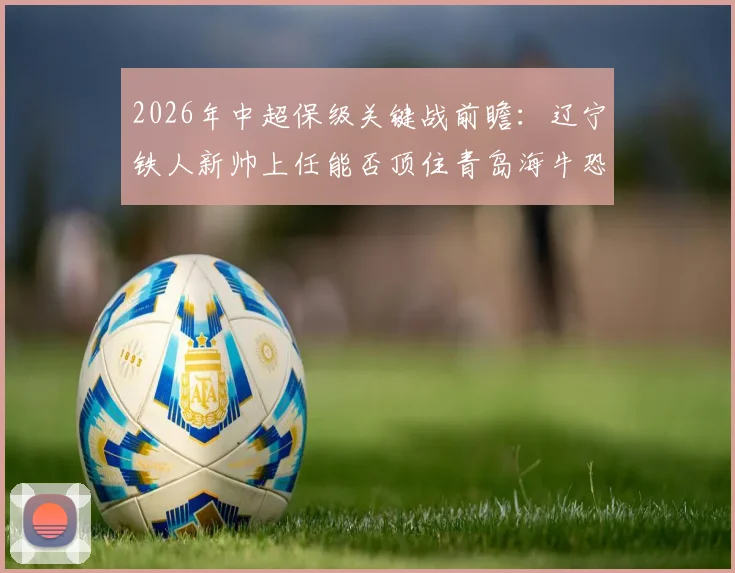 2026年中超保级关键战前瞻：辽宁铁人新帅上任能否顶住青岛海牛恐怖火力？近5战狂轰14球解析