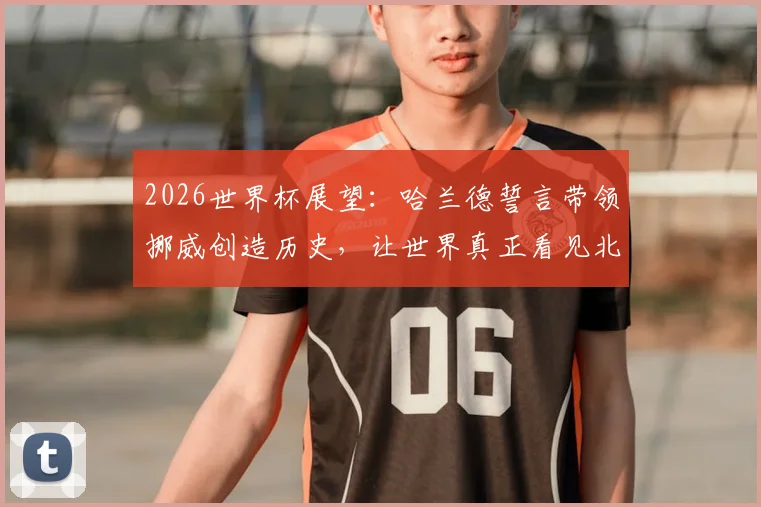 2026世界杯展望:哈兰德誓言带领挪威创造历史,让世界真正看见北欧足球力量