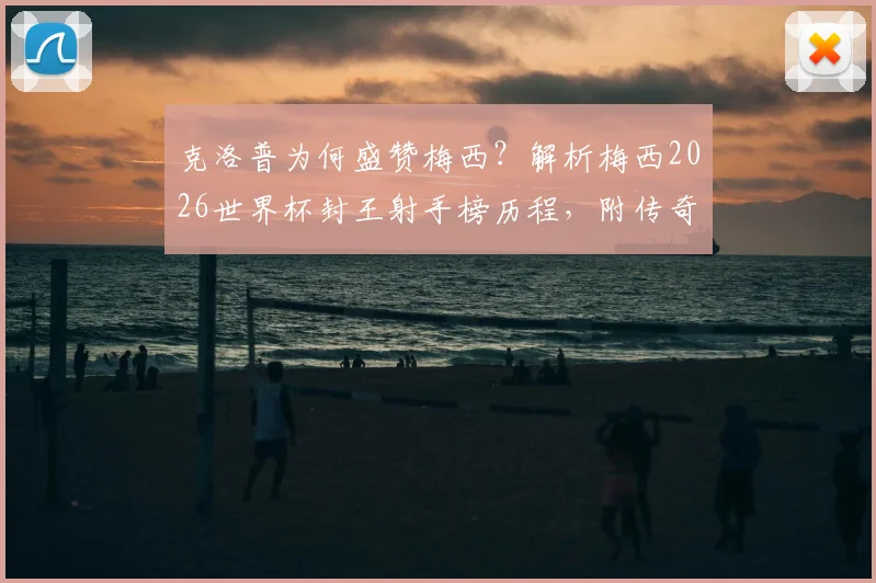 克洛普为何盛赞梅西？解析梅西2026世界杯封王射手榜历程，附传奇进球全记录