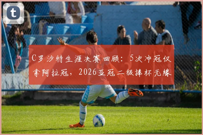 C罗沙特生涯决赛回顾:5次冲冠仅拿阿拉冠,2026亚冠二级捧杯无缘背后原因分析