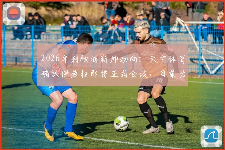 2026年利物浦新帅动向：天空体育确认伊劳拉即将正式会谈，目前为何他领跑竞争者？
