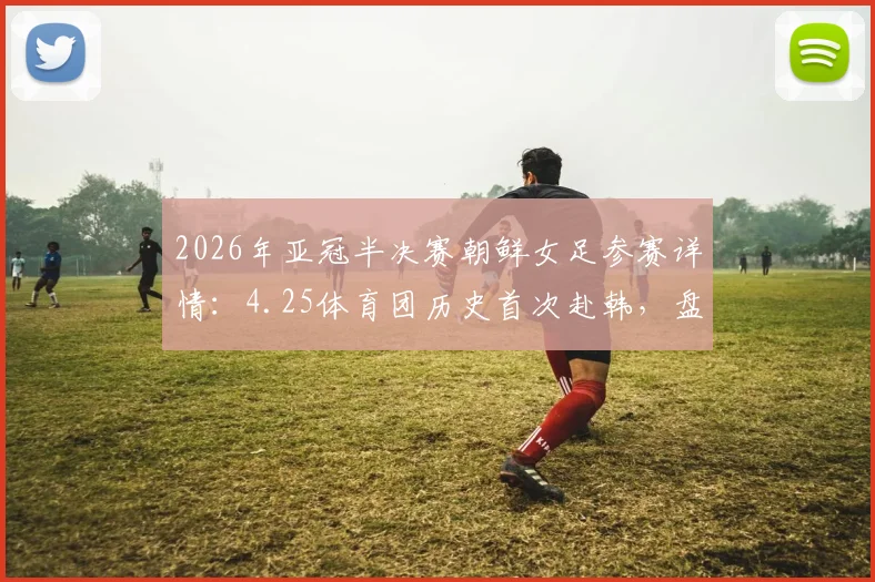 2026年亚冠半决赛朝鲜女足参赛详情：4.25体育团历史首次赴韩，盘点首秀看点与阵容分析