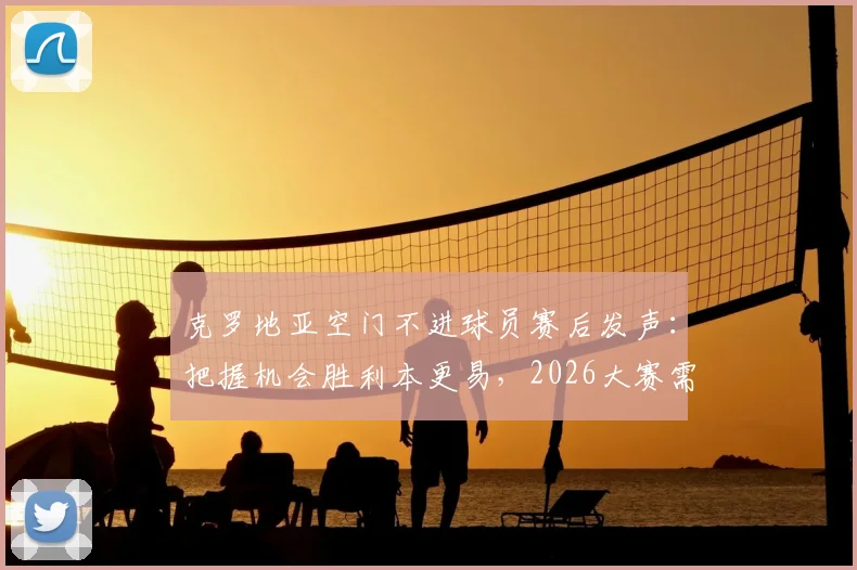 克罗地亚空门不进球员赛后发声:把握机会胜利本更易,2026大赛需改进门前效率