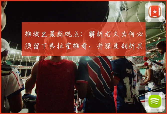 维埃里最新观点:解析尤文为何必须留下弗拉霍维奇,并深度剖析其看好法国队赢得2026年世界杯的三大理由