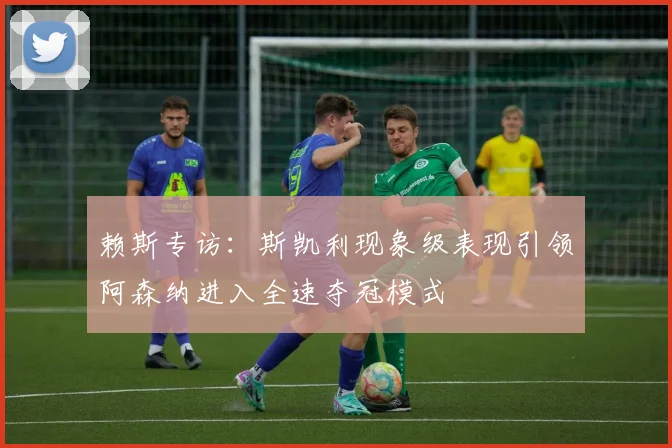 赖斯专访：斯凯利现象级表现引领阿森纳进入全速夺冠模式