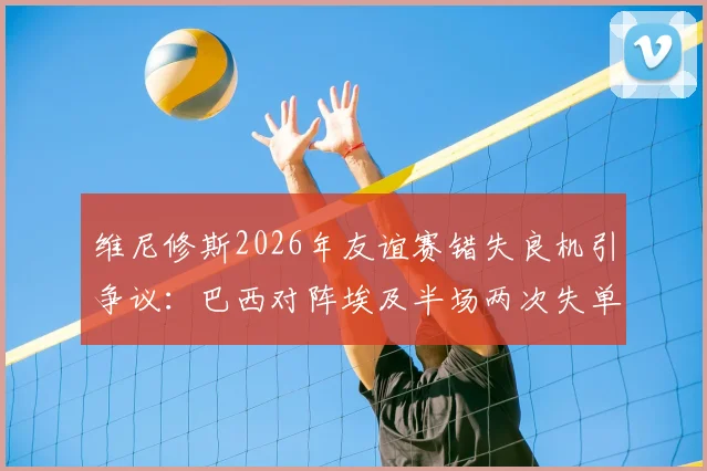 维尼修斯2026年友谊赛错失良机引争议:巴西对阵埃及半场两次失单刀,禁区摔倒未判点球全解析