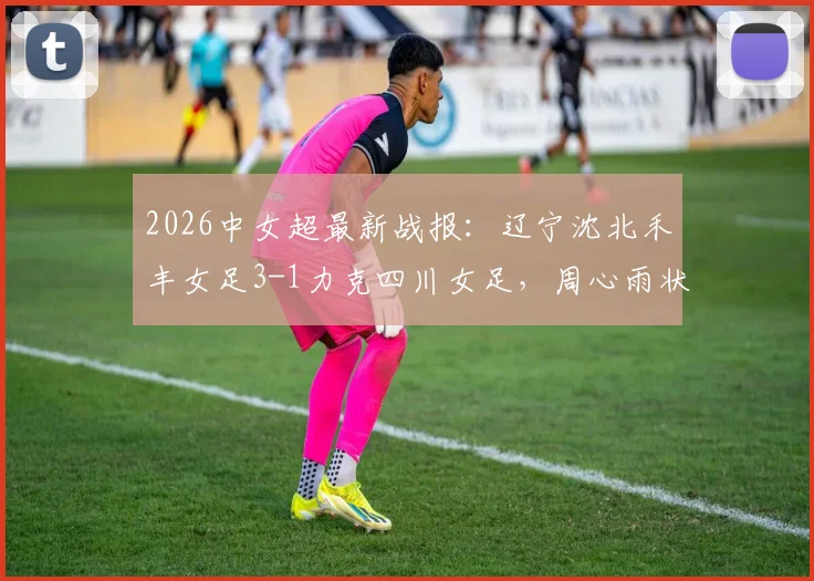 2026中女超最新战报：辽宁沈北禾丰女足3-1力克四川女足，周心雨状态火热独中两元，联赛走势深度剖析