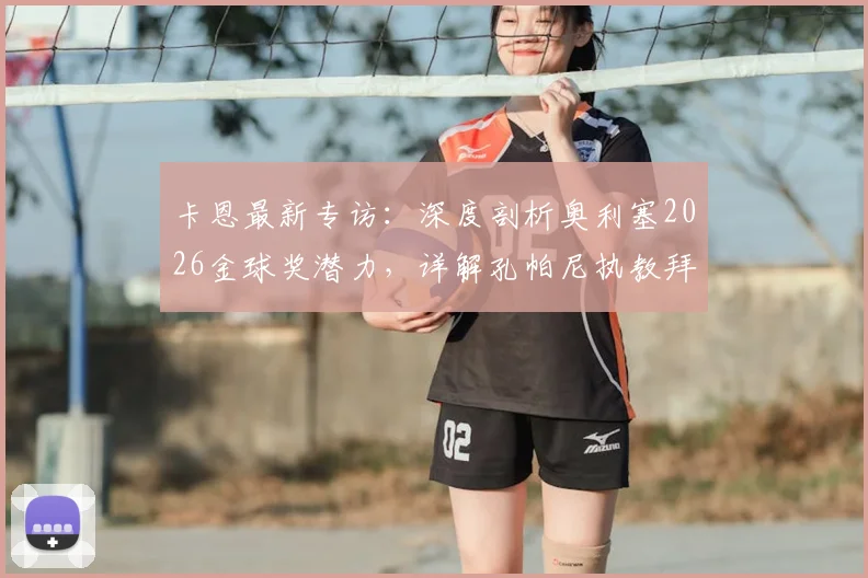 卡恩最新专访：深度剖析奥利塞2026金球奖潜力，详解孔帕尼执教拜仁的人情味理念