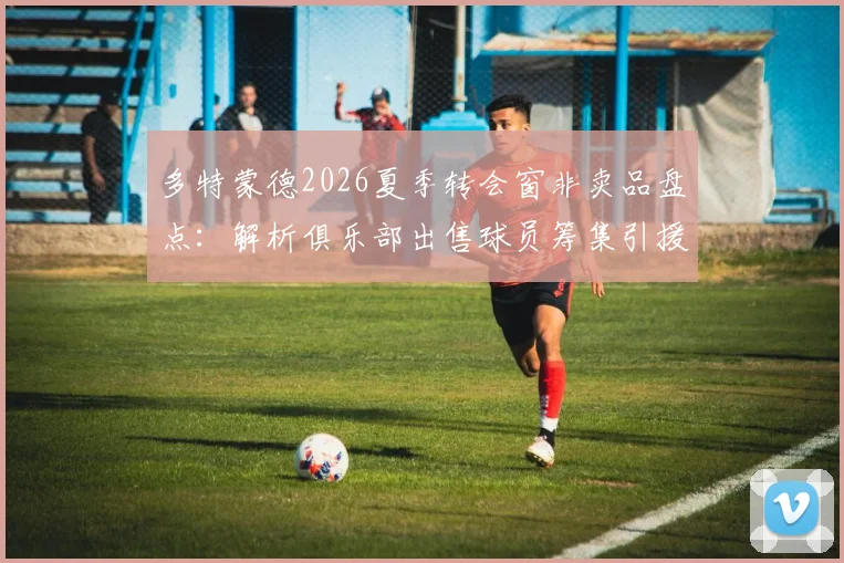 多特蒙德2026夏季转会窗非卖品盘点:解析俱乐部出售球员筹集引援资金的背后策略与潜在名单
