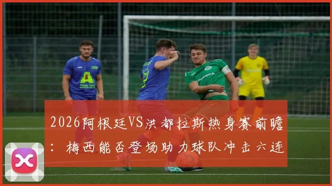 2026阿根廷VS洪都拉斯热身赛前瞻:梅西能否登场助力球队冲击六连胜?附历史战绩与观赛攻略