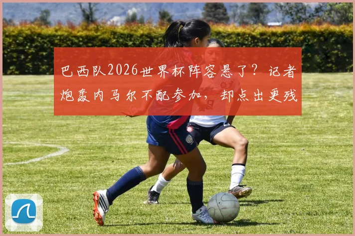 巴西队2026世界杯阵容悬了？记者炮轰内马尔不配参加，却点出更残酷的现实