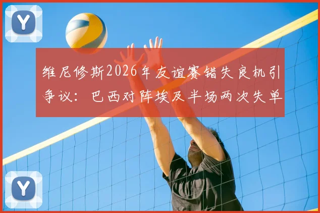 维尼修斯2026年友谊赛错失良机引争议：巴西对阵埃及半场两次失单刀，禁区摔倒未判点球全解析