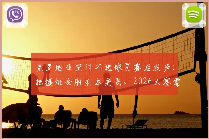 克罗地亚空门不进球员赛后发声：把握机会胜利本更易，2026大赛需改进门前效率