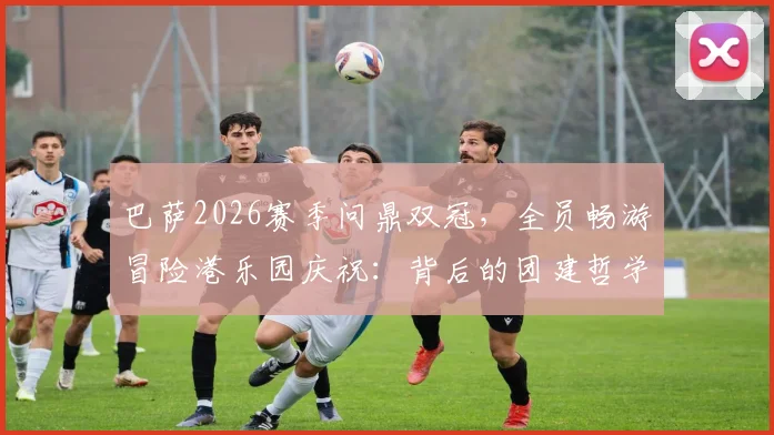 巴萨2026赛季问鼎双冠,全员畅游冒险港乐园庆祝:背后的团建哲学与夺冠历程全解析