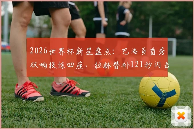 2026世界杯新星盘点:巴洛贡首秀双响技惊四座,拉林替补121秒闪击创纪录,附精彩集锦观看指南