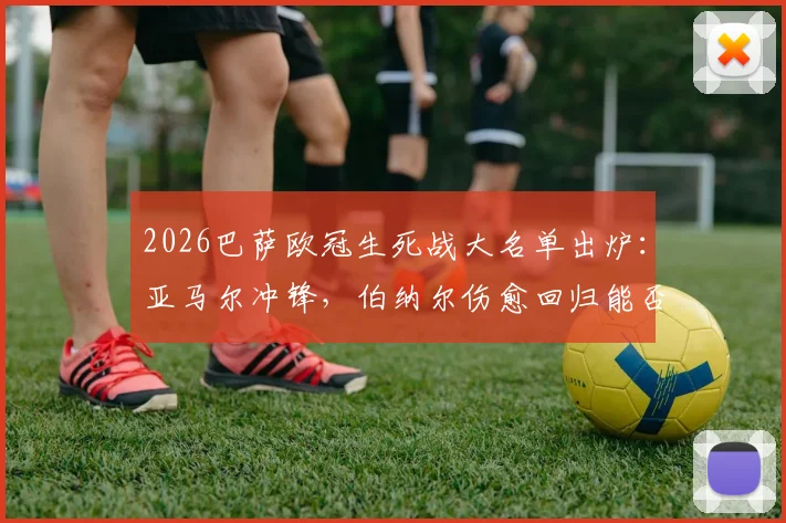 2026巴萨欧冠生死战大名单出炉：亚马尔冲锋，伯纳尔伤愈回归能否扭转乾坤？附详细解读