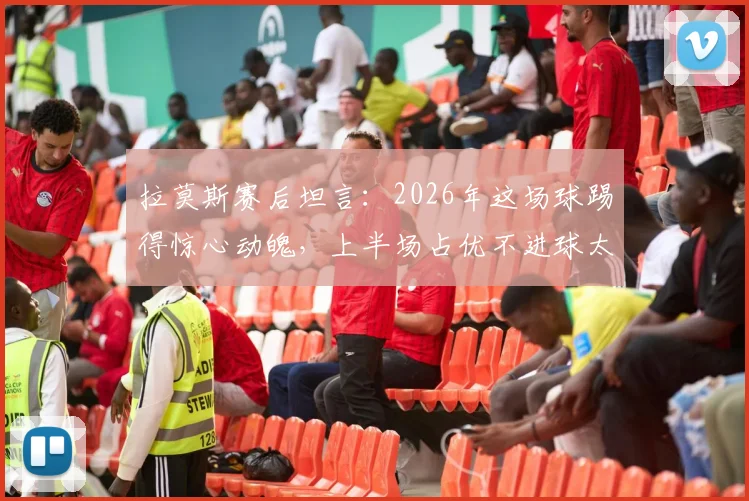 拉莫斯赛后坦言:2026年这场球踢得惊心动魄,上半场占优不进球太可惜,足球比赛得势不得分究竟为何?