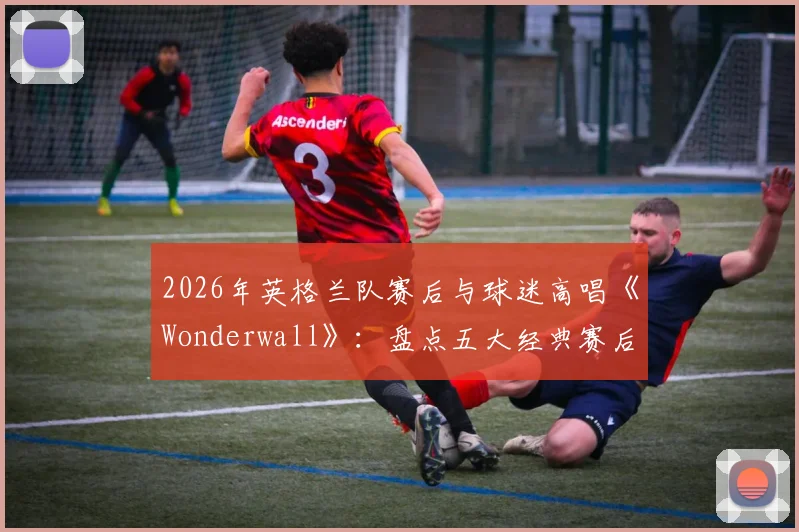 2026年英格兰队赛后与球迷高唱《Wonderwall》:盘点五大经典赛后合唱,看懂三狮军团独有的球迷文化传承