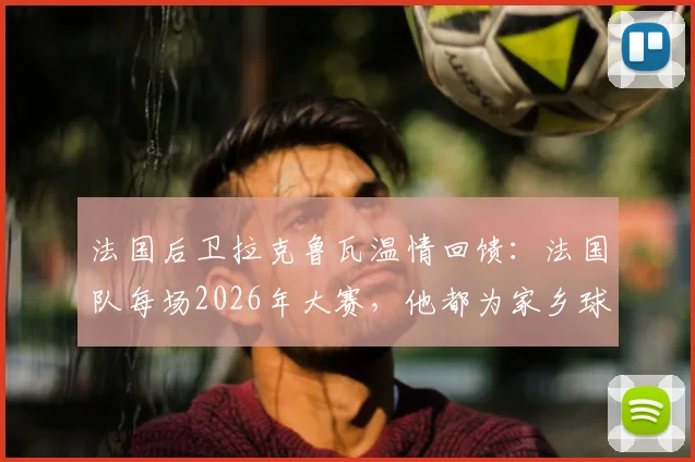 法国后卫拉克鲁瓦温情回馈：法国队每场2026年大赛，他都为家乡球迷送出披萨，这份坚守缘何而起？