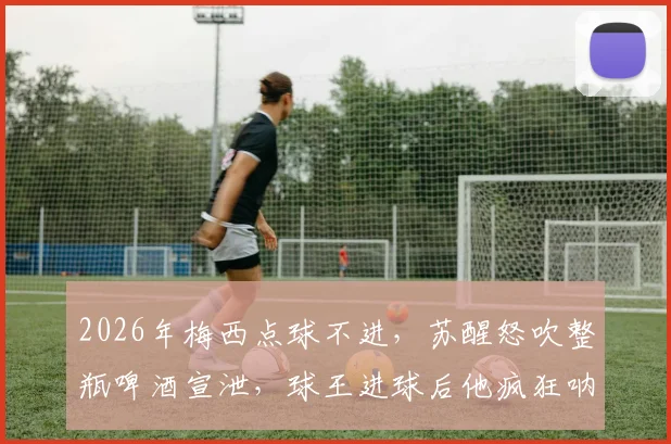 2026年梅西点球不进，苏醒怒吹整瓶啤酒宣泄，球王进球后他疯狂呐喊！球迷看爽了