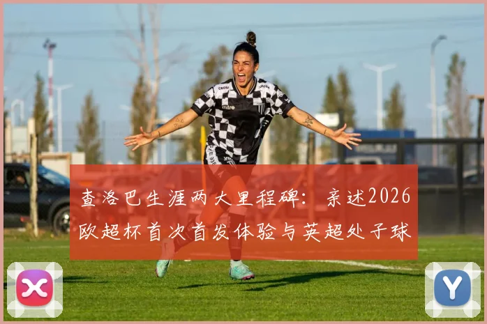 查洛巴生涯两大里程碑：亲述2026欧超杯首次首发体验与英超处子球永生难忘细节