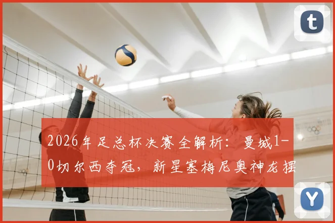 2026年足总杯决赛全解析：曼城1-0切尔西夺冠，新星塞梅尼奥神龙摆尾制胜，关键球员表现与赛后战术复盘