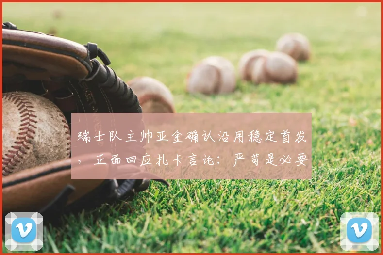 瑞士队主帅亚金确认沿用稳定首发,正面回应扎卡言论:严苛是必要的鞭策,球队氛围团结