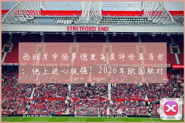 西班牙中场罗德里高度评价亚马尔：他上进心极强！2026年欧国联对阵法国，斗牛士军团将全力掌控球权