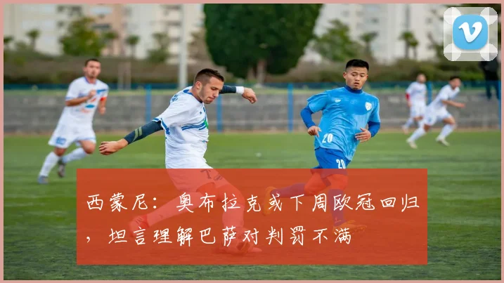 西蒙尼：奥布拉克或下周欧冠回归，坦言理解巴萨对判罚不满