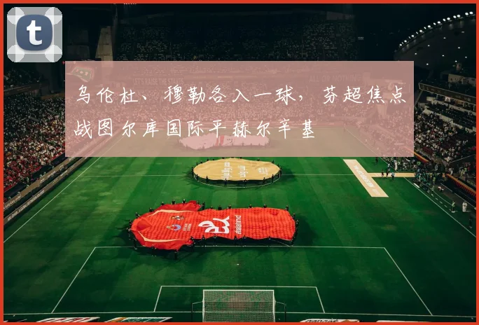 乌伦杜、穆勒各入一球,芬超焦点战图尔库国际平赫尔辛基