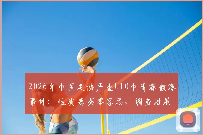 2026年中国足协严查U10中青赛假赛事件：性质恶劣零容忍，调查进展与青少年足球环境反思