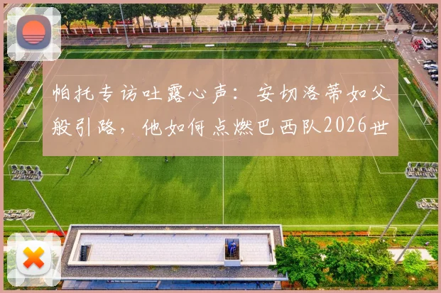 帕托专访吐露心声：安切洛蒂如父般引路，他如何点燃巴西队2026世界杯的夺冠雄心？