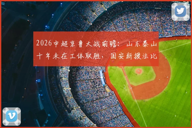 2026中超京鲁大战前瞻：山东泰山十年未在工体取胜，国安新援法比奥对决泰山核心瓦科看点十足